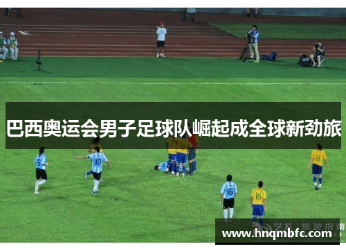 巴西奥运会男子足球队崛起成全球新劲旅 巴西奥运会男子足球队崛起成全球新劲旅